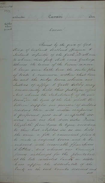 Original charter for Cavan, County Cavan for a borough and town with the surrounding lands within one mile of the existing castle of Walter Brady, known as 'Reylies Castle'. Walter Brady appointed town sovereign and the original burgesses were Hugh Culme, Walter Talbot, Patrick Brady, Thomas Brady, Philip Tuite, Farrel McRegelles, Owen More O' Brogan, James O'Murry, Tirlogh O'Dolly, Patrick FitzWilliam Brady and Donogh O'Brogan. The governance of the town was to follow the conventions established by Kells and Drogheda